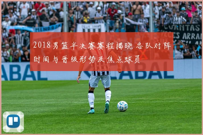 2018男篮半决赛赛程揭晓 各队对阵时间与晋级形势及焦点球员