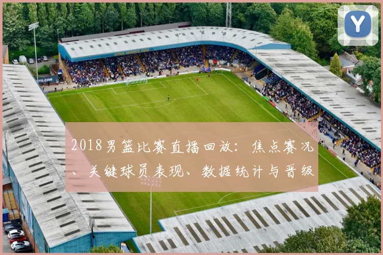 2018男篮比赛直播回放：焦点赛况、关键球员表现、数据统计与晋级影响