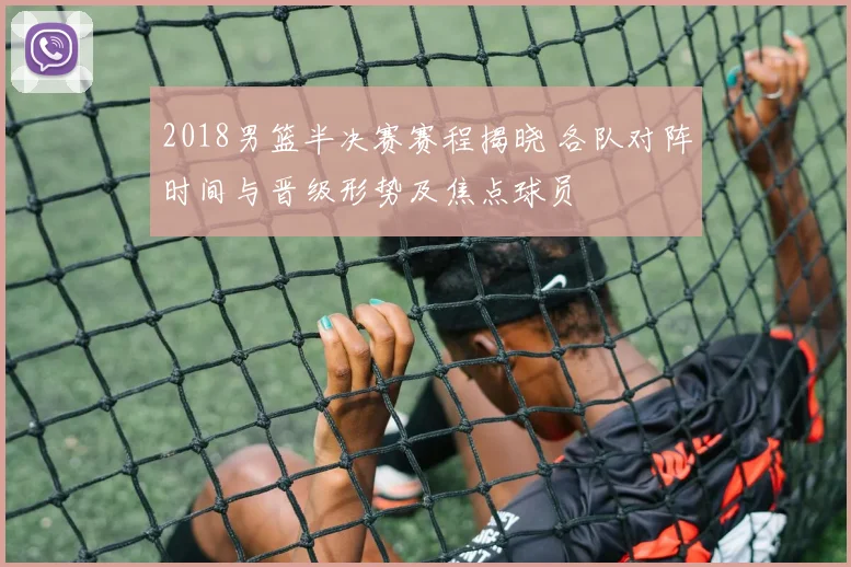 2018男篮半决赛赛程揭晓 各队对阵时间与晋级形势及焦点球员