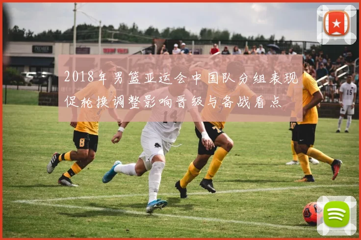 2018年男篮亚运会中国队分组表现促轮换调整影响晋级与备战看点