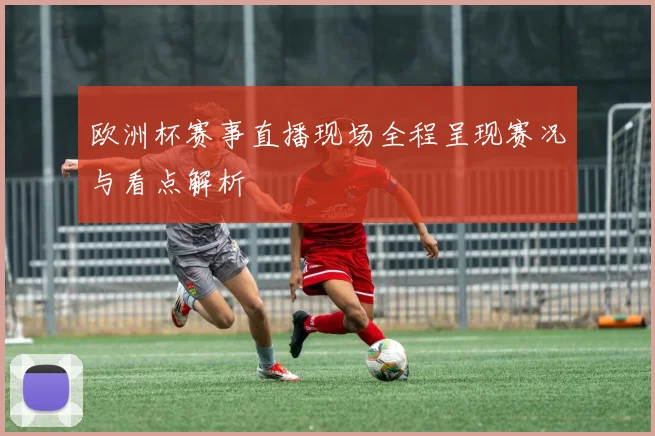 欧洲杯赛事直播现场全程呈现赛况与看点解析