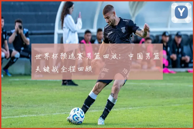 世界杯预选赛男篮回放：中国男篮关键战全程回顾