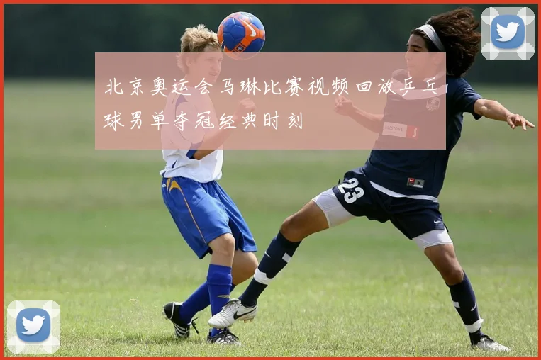 北京奥运会马琳比赛视频回放乒乓球男单夺冠经典时刻