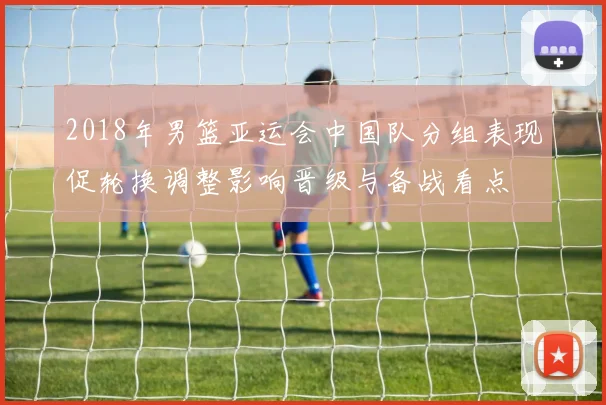 2018年男篮亚运会中国队分组表现促轮换调整影响晋级与备战看点