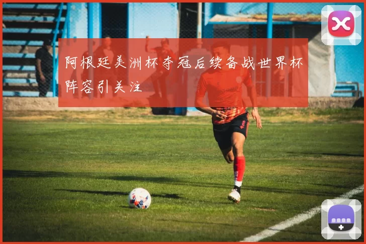 阿根廷美洲杯夺冠后续备战世界杯阵容引关注
