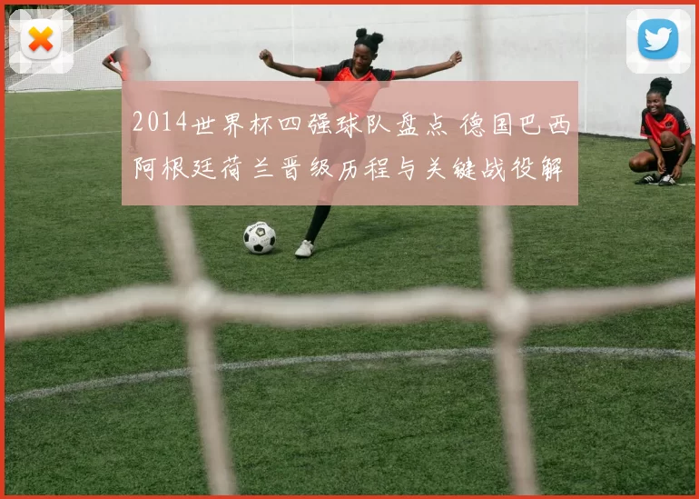 2014世界杯四强球队盘点 德国巴西阿根廷荷兰晋级历程与关键战役解析